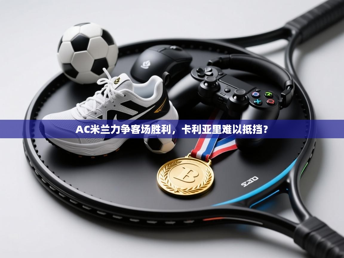 AC米兰力争客场胜利，卡利亚里难以抵挡？